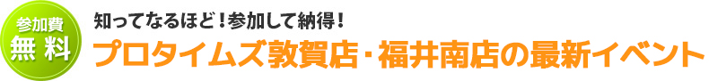 知ってなるほど！参加して納得！プロタイムズ敦賀店・福井南店のセミナー・イベント情報