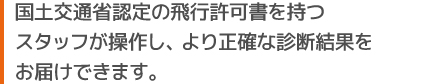 国土交通省 認定の飛行許可書を持つスタッフが操作し、より正確な診断結果をお届けできます。