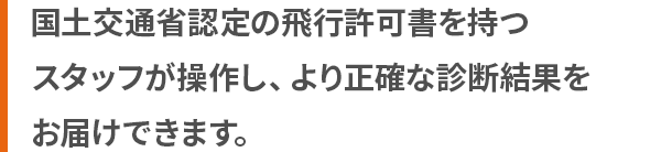 国土交通省 認定の飛行許可書を持つスタッフが操作し、より正確な診断結果をお届けできます。