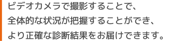 ビデオカメラで撮影することで、全体的な状況が把握することができ、より正確な診断結果をお届けできます。