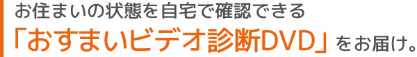 お住まいの状態を自宅で確認できる「おすまいビデオ診断DVD」をお届け。