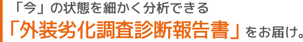 「今」の状態を細かく分析できる「外装劣化調査診断報告書」をお届け。